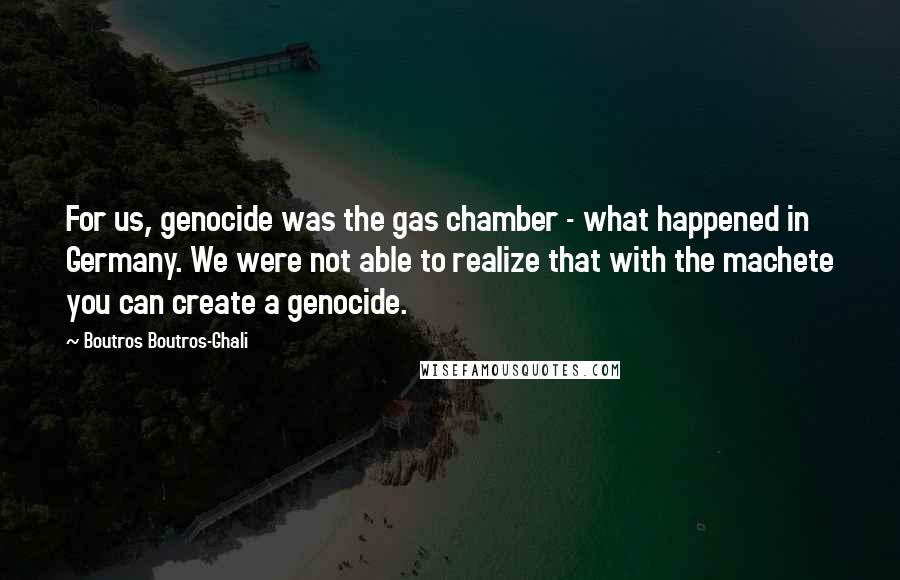 Boutros Boutros-Ghali Quotes: For us, genocide was the gas chamber - what happened in Germany. We were not able to realize that with the machete you can create a genocide.