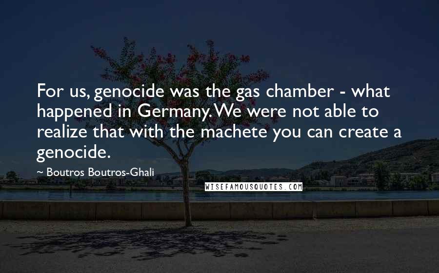 Boutros Boutros-Ghali Quotes: For us, genocide was the gas chamber - what happened in Germany. We were not able to realize that with the machete you can create a genocide.