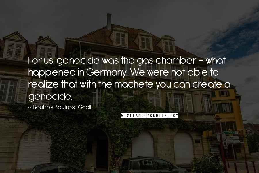 Boutros Boutros-Ghali Quotes: For us, genocide was the gas chamber - what happened in Germany. We were not able to realize that with the machete you can create a genocide.