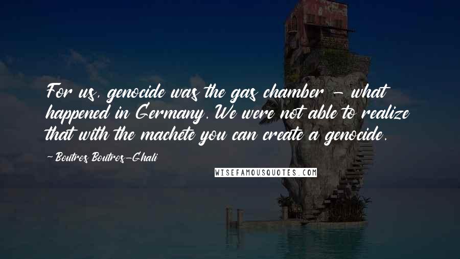 Boutros Boutros-Ghali Quotes: For us, genocide was the gas chamber - what happened in Germany. We were not able to realize that with the machete you can create a genocide.