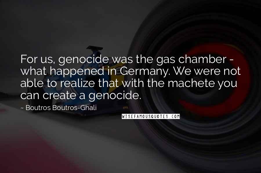 Boutros Boutros-Ghali Quotes: For us, genocide was the gas chamber - what happened in Germany. We were not able to realize that with the machete you can create a genocide.