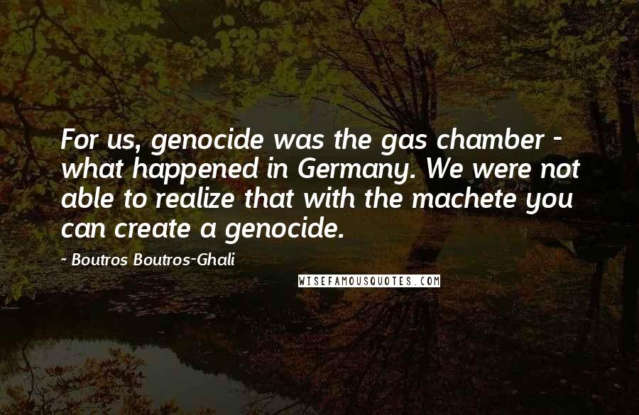 Boutros Boutros-Ghali Quotes: For us, genocide was the gas chamber - what happened in Germany. We were not able to realize that with the machete you can create a genocide.