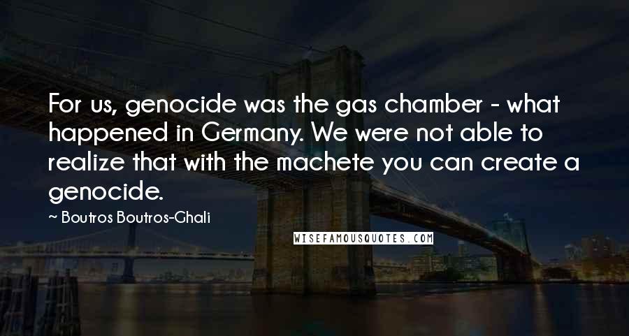 Boutros Boutros-Ghali Quotes: For us, genocide was the gas chamber - what happened in Germany. We were not able to realize that with the machete you can create a genocide.