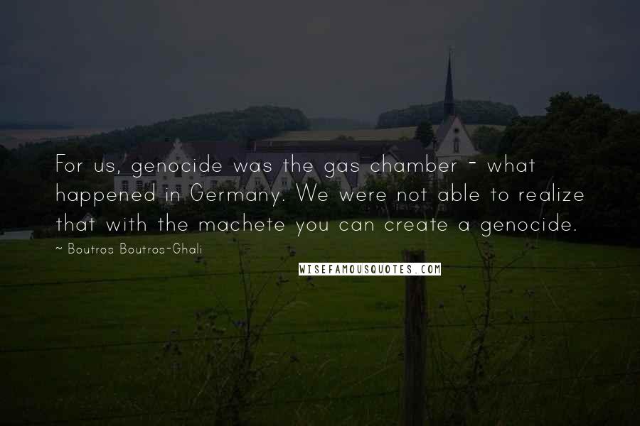 Boutros Boutros-Ghali Quotes: For us, genocide was the gas chamber - what happened in Germany. We were not able to realize that with the machete you can create a genocide.