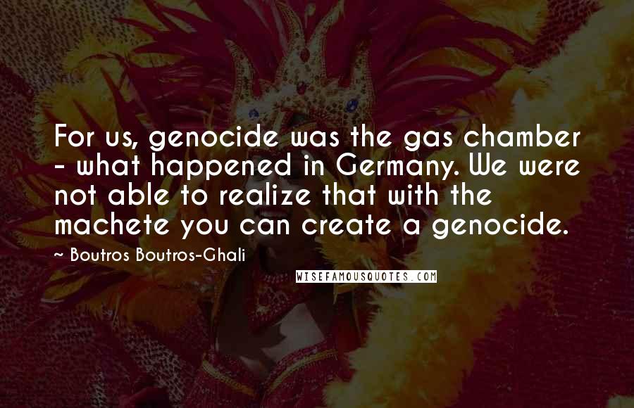 Boutros Boutros-Ghali Quotes: For us, genocide was the gas chamber - what happened in Germany. We were not able to realize that with the machete you can create a genocide.