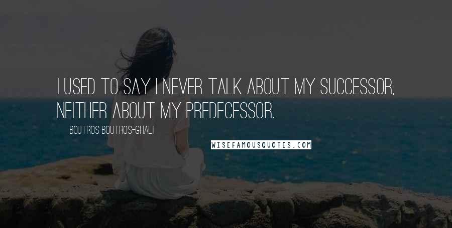 Boutros Boutros-Ghali Quotes: I used to say I never talk about my successor, neither about my predecessor.