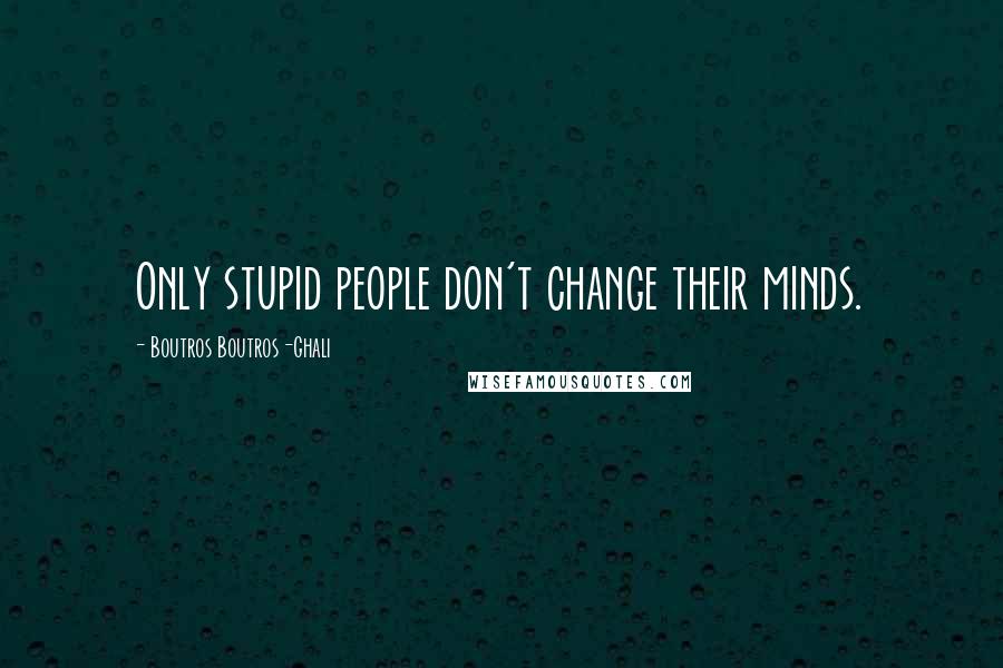 Boutros Boutros-Ghali Quotes: Only stupid people don't change their minds.