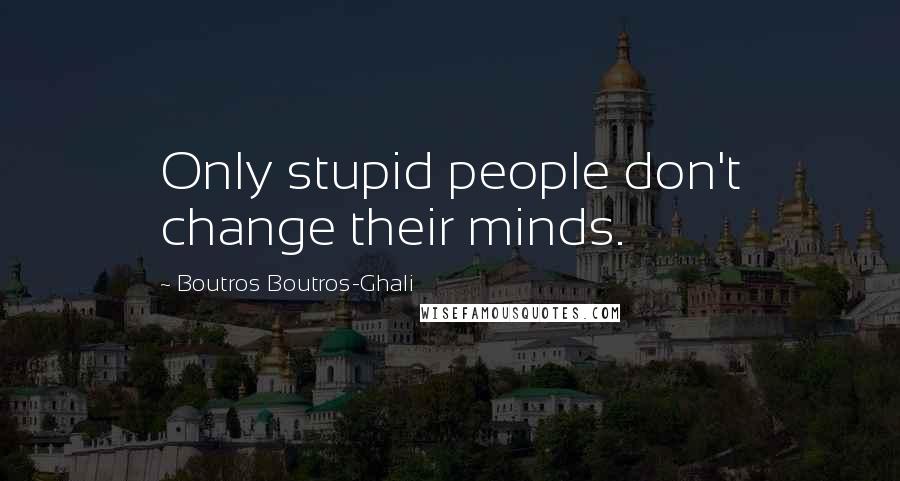 Boutros Boutros-Ghali Quotes: Only stupid people don't change their minds.