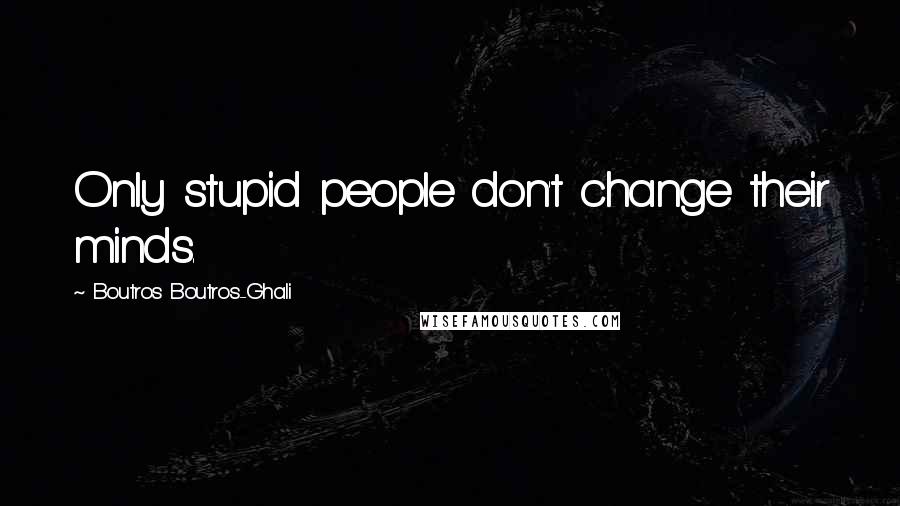 Boutros Boutros-Ghali Quotes: Only stupid people don't change their minds.