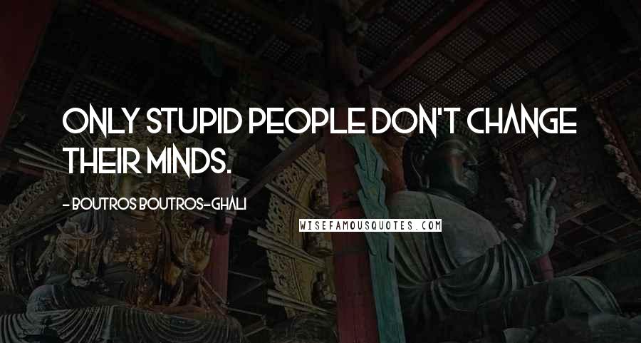 Boutros Boutros-Ghali Quotes: Only stupid people don't change their minds.