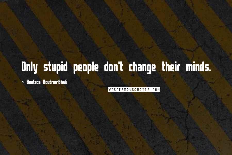 Boutros Boutros-Ghali Quotes: Only stupid people don't change their minds.