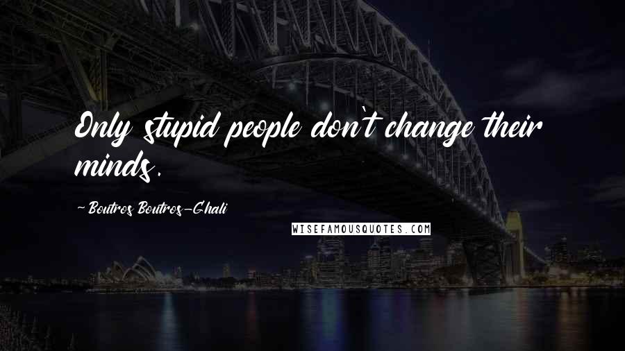 Boutros Boutros-Ghali Quotes: Only stupid people don't change their minds.