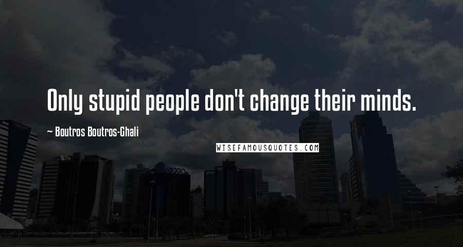 Boutros Boutros-Ghali Quotes: Only stupid people don't change their minds.