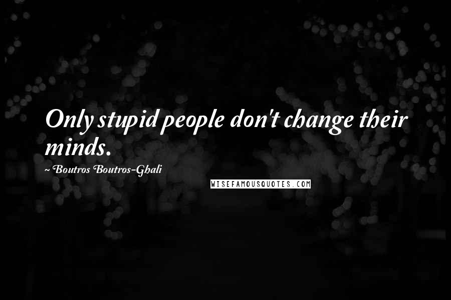 Boutros Boutros-Ghali Quotes: Only stupid people don't change their minds.