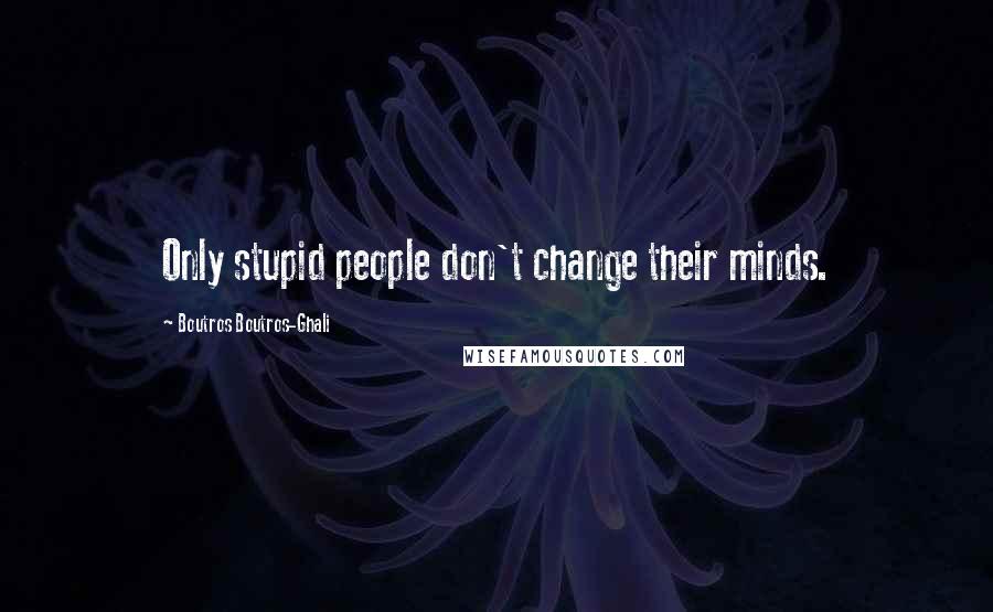 Boutros Boutros-Ghali Quotes: Only stupid people don't change their minds.