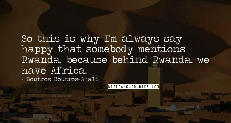 Boutros Boutros-Ghali Quotes: So this is why I'm always say happy that somebody mentions Rwanda, because behind Rwanda, we have Africa.