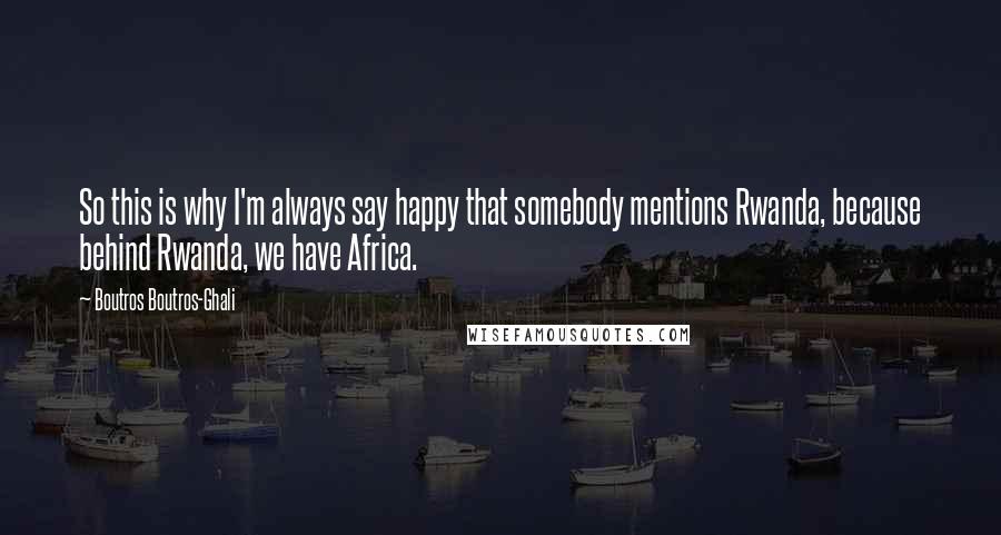 Boutros Boutros-Ghali Quotes: So this is why I'm always say happy that somebody mentions Rwanda, because behind Rwanda, we have Africa.