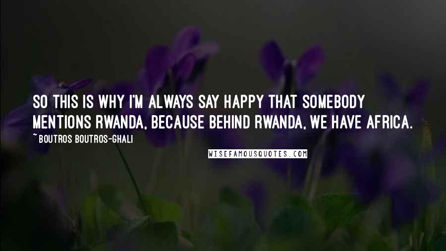 Boutros Boutros-Ghali Quotes: So this is why I'm always say happy that somebody mentions Rwanda, because behind Rwanda, we have Africa.