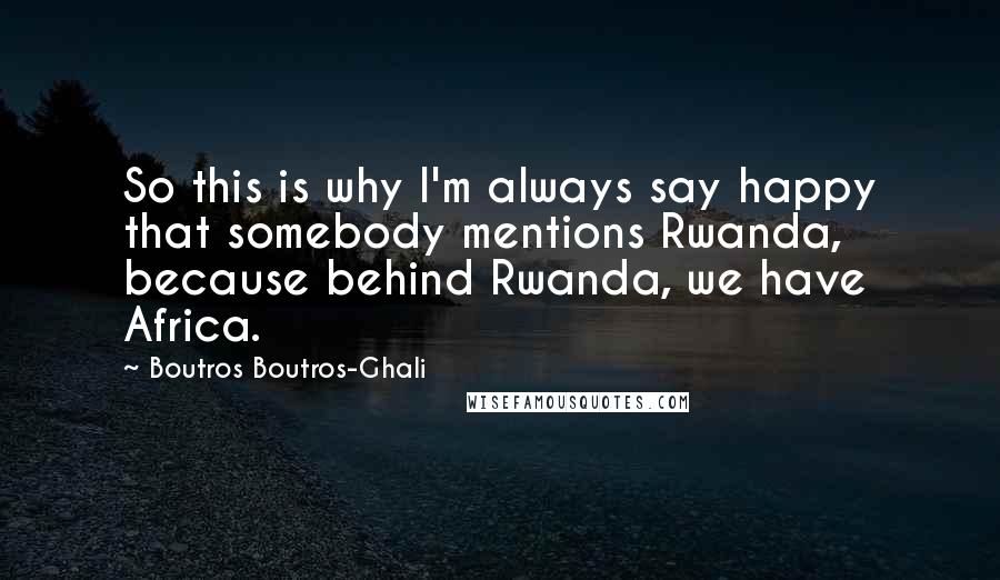 Boutros Boutros-Ghali Quotes: So this is why I'm always say happy that somebody mentions Rwanda, because behind Rwanda, we have Africa.