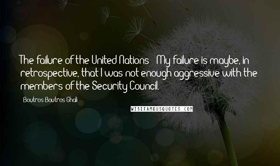 Boutros Boutros-Ghali Quotes: The failure of the United Nations - My failure is maybe, in retrospective, that I was not enough aggressive with the members of the Security Council.