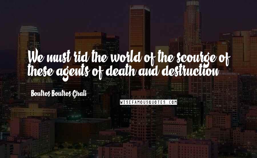 Boutros Boutros-Ghali Quotes: We must rid the world of the scourge of these agents of death and destruction