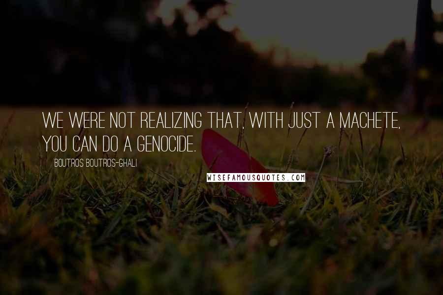 Boutros Boutros-Ghali Quotes: We were not realizing that, with just a machete, you can do a genocide.
