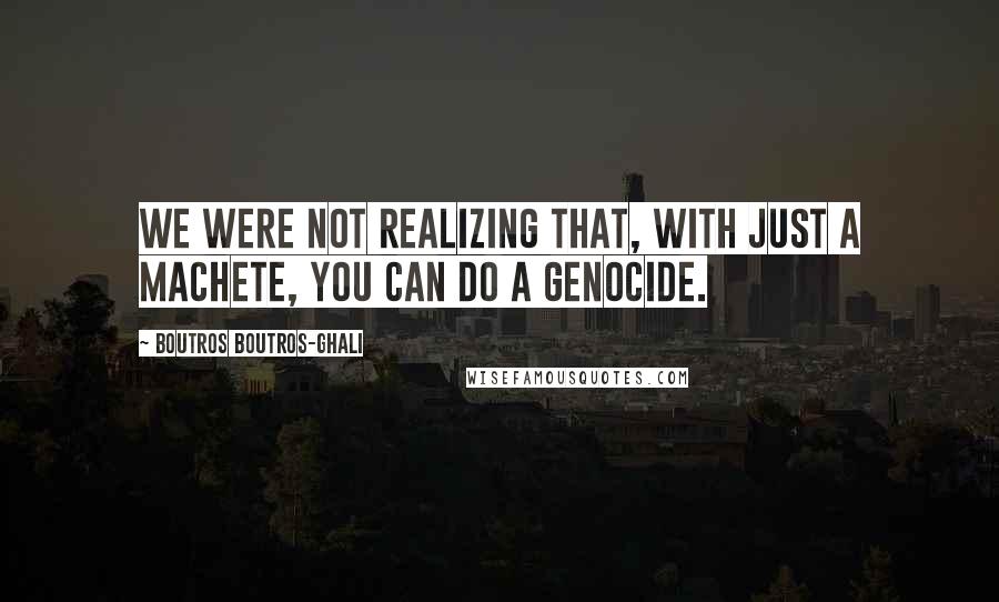 Boutros Boutros-Ghali Quotes: We were not realizing that, with just a machete, you can do a genocide.