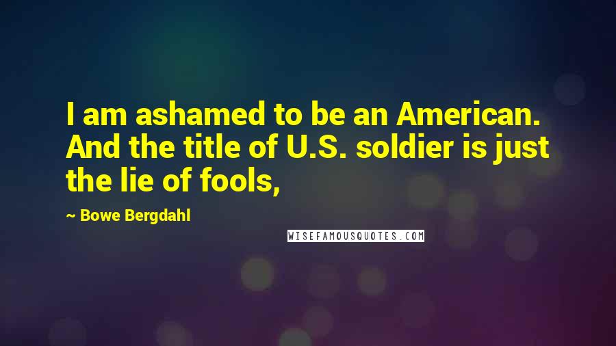 Bowe Bergdahl Quotes: I am ashamed to be an American. And the title of U.S. soldier is just the lie of fools,