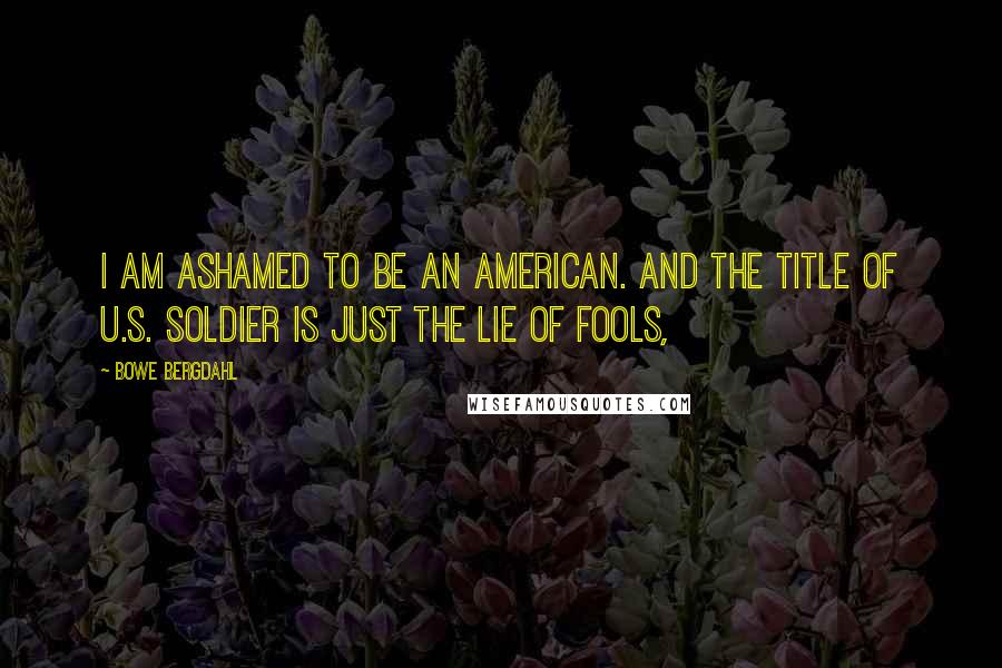 Bowe Bergdahl Quotes: I am ashamed to be an American. And the title of U.S. soldier is just the lie of fools,