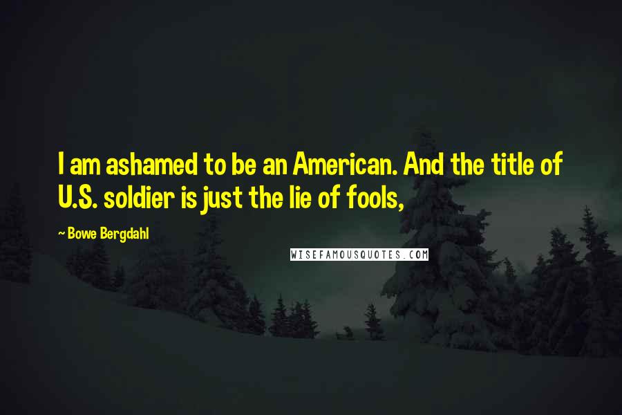 Bowe Bergdahl Quotes: I am ashamed to be an American. And the title of U.S. soldier is just the lie of fools,