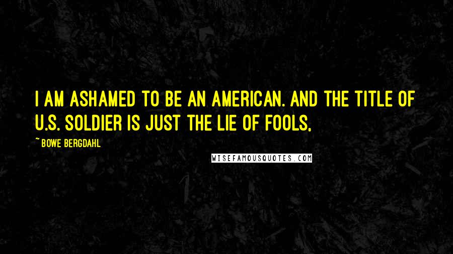 Bowe Bergdahl Quotes: I am ashamed to be an American. And the title of U.S. soldier is just the lie of fools,