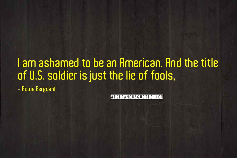 Bowe Bergdahl Quotes: I am ashamed to be an American. And the title of U.S. soldier is just the lie of fools,