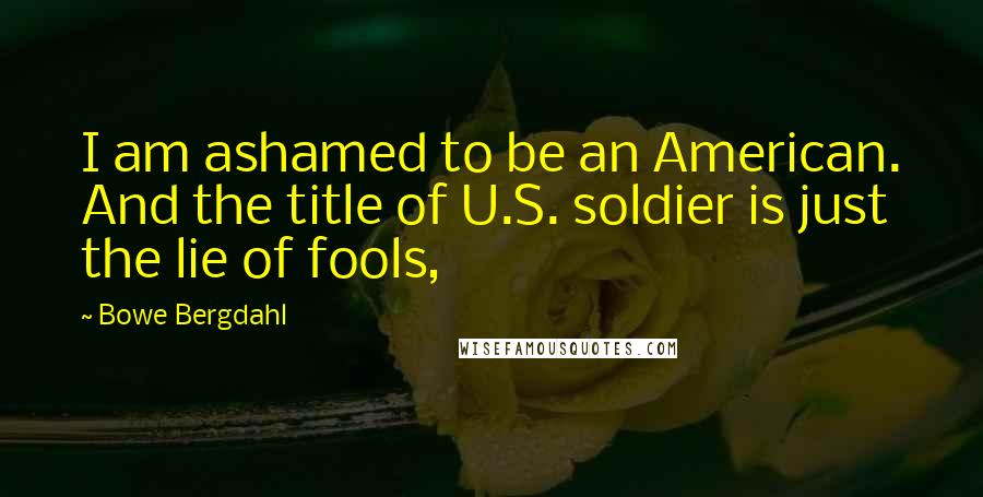 Bowe Bergdahl Quotes: I am ashamed to be an American. And the title of U.S. soldier is just the lie of fools,