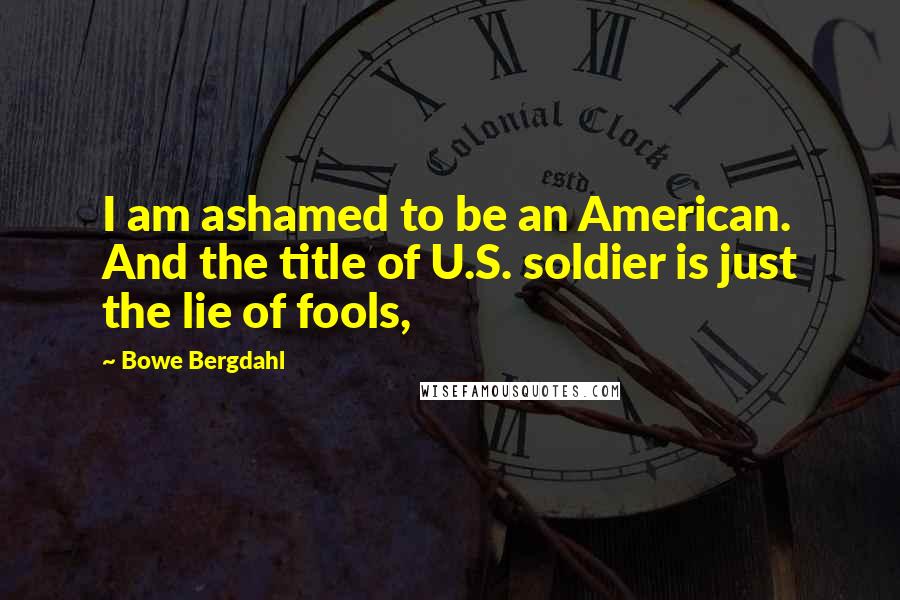 Bowe Bergdahl Quotes: I am ashamed to be an American. And the title of U.S. soldier is just the lie of fools,