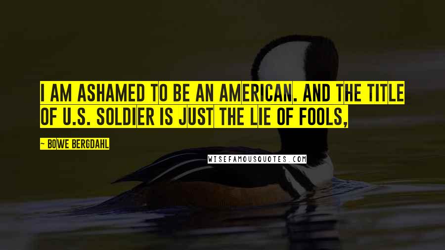 Bowe Bergdahl Quotes: I am ashamed to be an American. And the title of U.S. soldier is just the lie of fools,