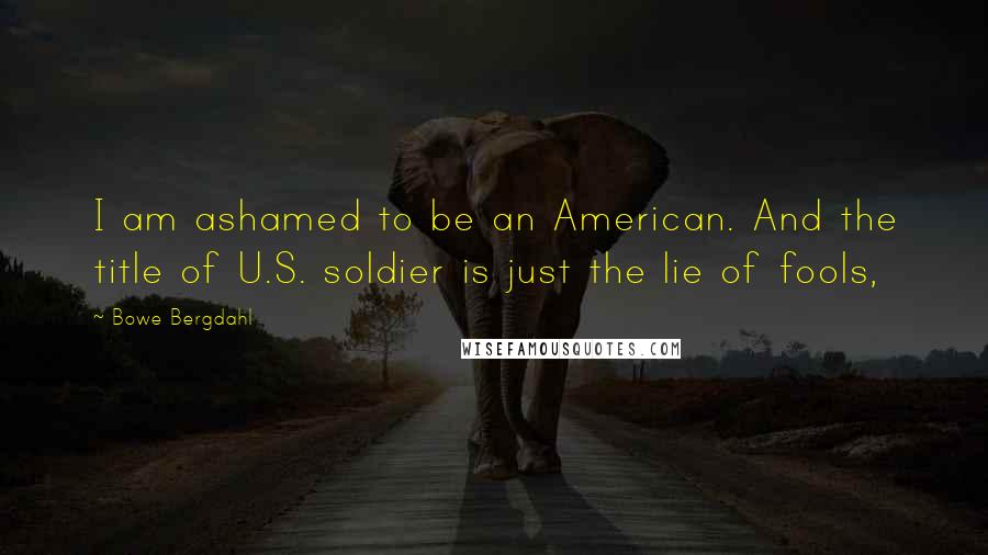 Bowe Bergdahl Quotes: I am ashamed to be an American. And the title of U.S. soldier is just the lie of fools,