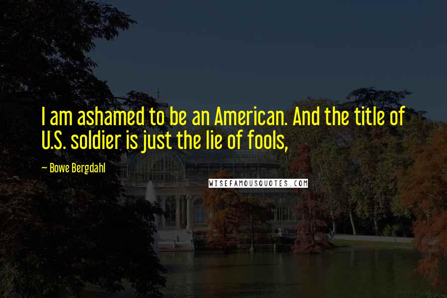 Bowe Bergdahl Quotes: I am ashamed to be an American. And the title of U.S. soldier is just the lie of fools,