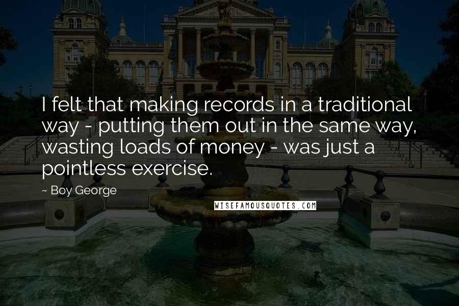 Boy George Quotes: I felt that making records in a traditional way - putting them out in the same way, wasting loads of money - was just a pointless exercise.
