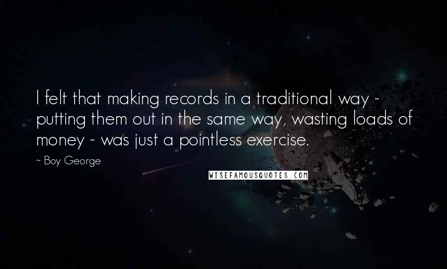 Boy George Quotes: I felt that making records in a traditional way - putting them out in the same way, wasting loads of money - was just a pointless exercise.