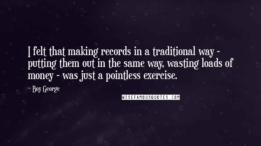 Boy George Quotes: I felt that making records in a traditional way - putting them out in the same way, wasting loads of money - was just a pointless exercise.