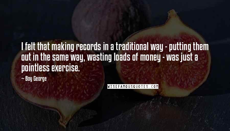 Boy George Quotes: I felt that making records in a traditional way - putting them out in the same way, wasting loads of money - was just a pointless exercise.