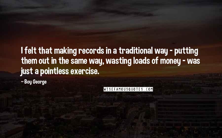 Boy George Quotes: I felt that making records in a traditional way - putting them out in the same way, wasting loads of money - was just a pointless exercise.