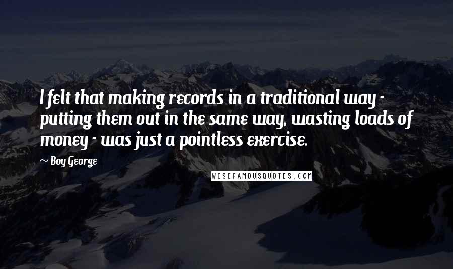 Boy George Quotes: I felt that making records in a traditional way - putting them out in the same way, wasting loads of money - was just a pointless exercise.