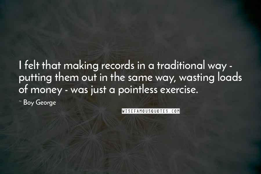 Boy George Quotes: I felt that making records in a traditional way - putting them out in the same way, wasting loads of money - was just a pointless exercise.