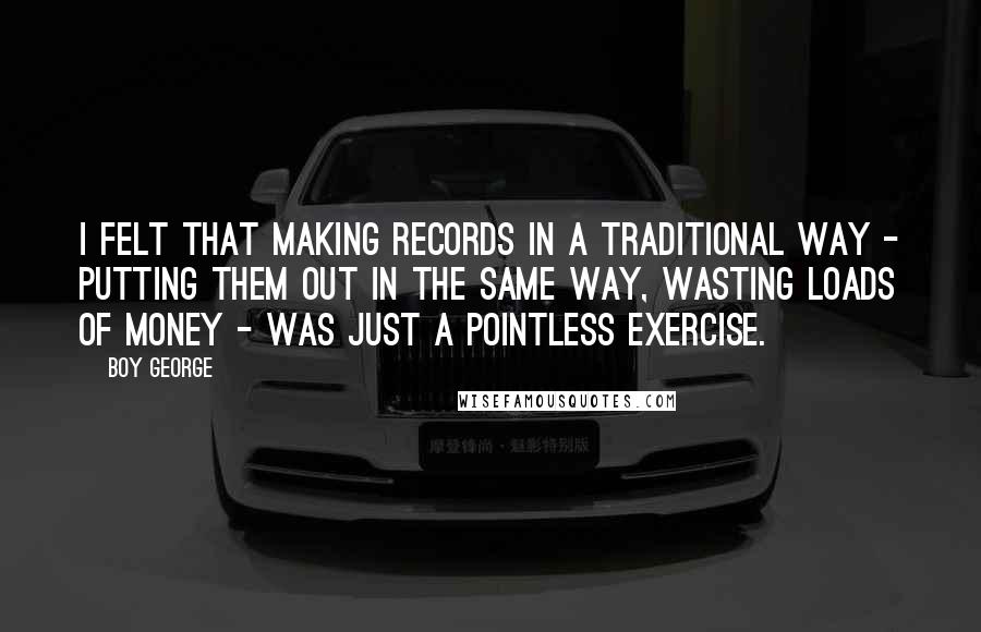 Boy George Quotes: I felt that making records in a traditional way - putting them out in the same way, wasting loads of money - was just a pointless exercise.