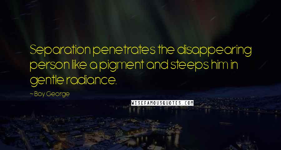 Boy George Quotes: Separation penetrates the disappearing person like a pigment and steeps him in gentle radiance.