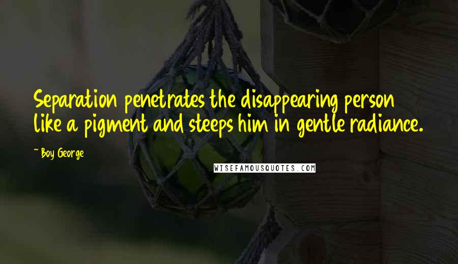 Boy George Quotes: Separation penetrates the disappearing person like a pigment and steeps him in gentle radiance.