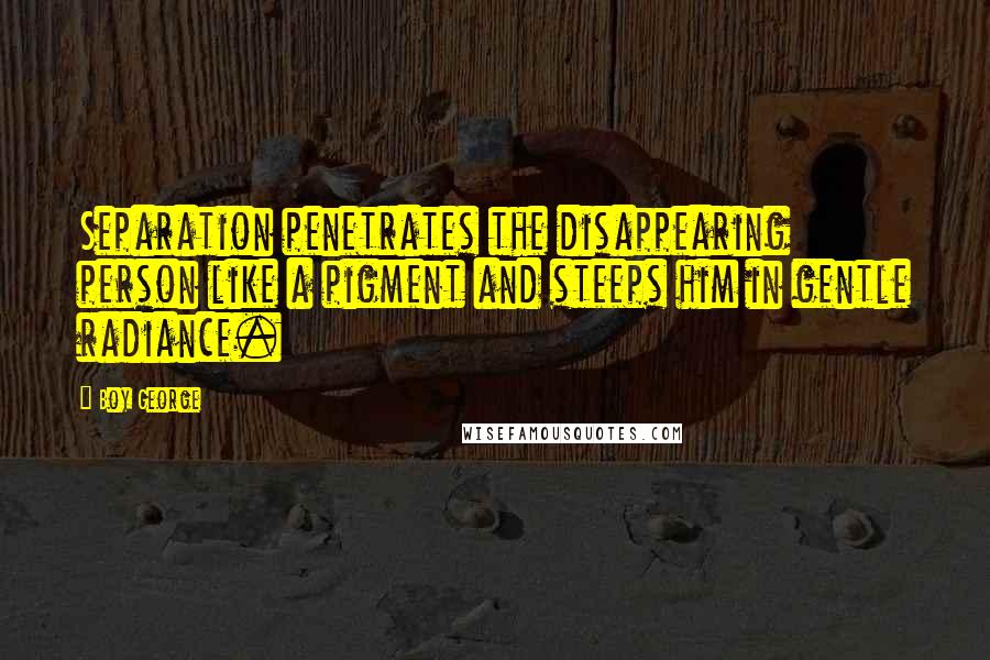 Boy George Quotes: Separation penetrates the disappearing person like a pigment and steeps him in gentle radiance.