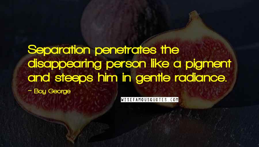 Boy George Quotes: Separation penetrates the disappearing person like a pigment and steeps him in gentle radiance.