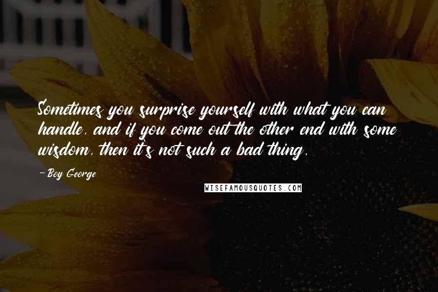 Boy George Quotes: Sometimes you surprise yourself with what you can handle, and if you come out the other end with some wisdom, then it's not such a bad thing.